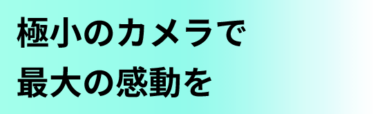 極小のカメラで最大の感動を