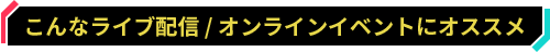 こんなライブ配信 / オンラインイベントにオススメ