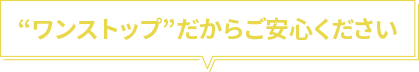 “ワンストップ”だからご安心ください